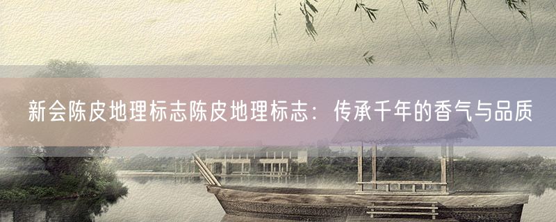 新会陈皮地理标志陈皮地理标志：传承千年的香气与品质