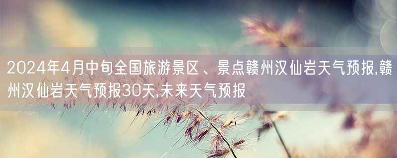2024年4月中旬全国旅游景区、景点赣州汉仙岩天气预报,赣州汉仙岩天气预报30天,未来天气预报